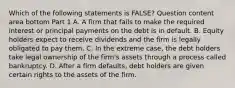 Which of the following statements is​ FALSE? Question content area bottom Part 1 A. A firm that fails to make the required interest or principal payments on the debt is in default. B. Equity holders expect to receive dividends and the firm is legally obligated to pay them. C. In the extreme​ case, the debt holders take legal ownership of the​ firm's assets through a process called bankruptcy. D. After a firm​ defaults, debt holders are given certain rights to the assets of the firm.