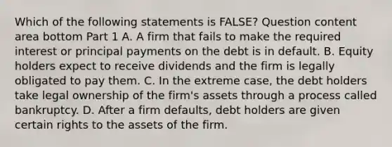 Which of the following statements is​ FALSE? Question content area bottom Part 1 A. A firm that fails to make the required interest or principal payments on the debt is in default. B. Equity holders expect to receive dividends and the firm is legally obligated to pay them. C. In the extreme​ case, the debt holders take legal ownership of the​ firm's assets through a process called bankruptcy. D. After a firm​ defaults, debt holders are given certain rights to the assets of the firm.