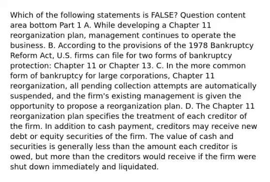 Which of the following statements is​ FALSE? Question content area bottom Part 1 A. While developing a Chapter 11 reorganization​ plan, management continues to operate the business. B. According to the provisions of the 1978 Bankruptcy Reform​ Act, U.S. firms can file for two forms of bankruptcy​ protection: Chapter 11 or Chapter 13. C. In the more common form of bankruptcy for large​ corporations, Chapter 11​ reorganization, all pending collection attempts are automatically​ suspended, and the​ firm's existing management is given the opportunity to propose a reorganization plan. D. The Chapter 11 reorganization plan specifies the treatment of each creditor of the firm. In addition to cash​ payment, creditors may receive new debt or equity securities of the firm. The value of cash and securities is generally less than the amount each creditor is​ owed, but more than the creditors would receive if the firm were shut down immediately and liquidated.