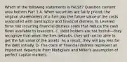 Which of the following statements is​ FALSE? Question content area bottom Part 1 A. When securities are fairly​ priced, the original shareholders of a firm pay the future value of the costs associated with bankruptcy and financial distress. B. Levered firms risk incurring financial distress costs that reduce the cash flows available to investors. C. Debt holders are not foolish—they recognize that when the firm​ defaults, they will not be able to get the full value of the assets. As a​ result, they will pay less for the debt initially. D. The costs of financial distress represent an important departure from Modigliani and​ Miller's assumption of perfect capital markets.