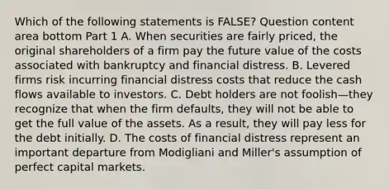 Which of the following statements is​ FALSE? Question content area bottom Part 1 A. When securities are fairly​ priced, the original shareholders of a firm pay the future value of the costs associated with bankruptcy and financial distress. B. Levered firms risk incurring financial distress costs that reduce the cash flows available to investors. C. Debt holders are not foolish—they recognize that when the firm​ defaults, they will not be able to get the full value of the assets. As a​ result, they will pay less for the debt initially. D. The costs of financial distress represent an important departure from Modigliani and​ Miller's assumption of perfect capital markets.