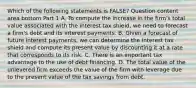 Which of the following statements is​ FALSE? Question content area bottom Part 1 A. To compute the increase in the​ firm's total value associated with the interest tax​ shield, we need to forecast a​ firm's debt and its interest payments. B. Given a forecast of future interest​ payments, we can determine the interest tax shield and compute its present value by discounting it at a rate that corresponds to its risk. C. There is an important tax advantage to the use of debt financing. D. The total value of the unlevered firm exceeds the value of the firm with leverage due to the present value of the tax savings from debt.