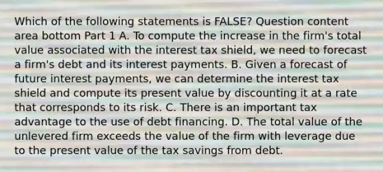 Which of the following statements is​ FALSE? Question content area bottom Part 1 A. To compute the increase in the​ firm's total value associated with the interest tax​ shield, we need to forecast a​ firm's debt and its interest payments. B. Given a forecast of future interest​ payments, we can determine the interest tax shield and compute its present value by discounting it at a rate that corresponds to its risk. C. There is an important tax advantage to the use of debt financing. D. The total value of the unlevered firm exceeds the value of the firm with leverage due to the present value of the tax savings from debt.