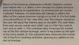 Which of the following statements is​ FALSE? Question content area bottom Part 1 A. When a firm changes its capital structure without changing its​ investments, its levered beta will remain​ unaltered, however, its asset beta will change to reflect the effect of the capital structure change on its risk. B. If a firm holds​ 1 in cash and has​1 of risk−free ​debt, then the interest earned on the cash will equal the interest paid on the debt. The cash flows from each source cancel each​ other, just as if the firm held no cash and no debt. C. The unlevered beta measures the market risk of the firm without​ leverage, which is equivalent to the beta of the​ firm's assets. D. The unlevered beta measures the market risk of the​ firm's business​ activities, ignoring any additional risk due to leverage.