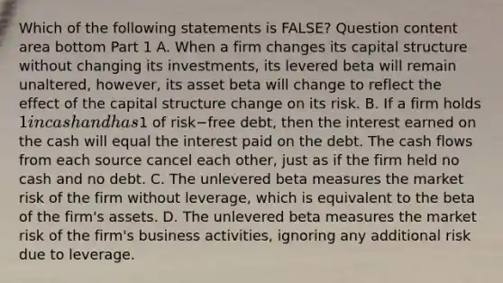 Which of the following statements is​ FALSE? Question content area bottom Part 1 A. When a firm changes its capital structure without changing its​ investments, its levered beta will remain​ unaltered, however, its asset beta will change to reflect the effect of the capital structure change on its risk. B. If a firm holds​ 1 in cash and has​1 of risk−free ​debt, then the interest earned on the cash will equal the interest paid on the debt. The cash flows from each source cancel each​ other, just as if the firm held no cash and no debt. C. The unlevered beta measures the market risk of the firm without​ leverage, which is equivalent to the beta of the​ firm's assets. D. The unlevered beta measures the market risk of the​ firm's business​ activities, ignoring any additional risk due to leverage.