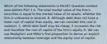 Which of the following statements is​ FALSE? Question content area bottom Part 1 A. The total market value of the​ firm's securities is equal to the market value of its​ assets, whether the firm is unlevered or levered. B. Although debt does not have a lower cost of capital than​ equity, we can consider this cost in isolation. C. While debt itself may be​ cheap, it increases the risk and therefore the cost of capital of the​ firm's equity. D. We can use Modigliani and​ Miller's first proposition to derive an explicit relationship between leverage and the equity cost of capital.