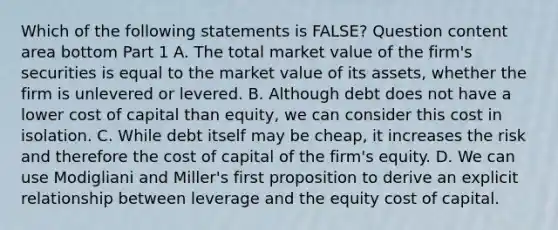 Which of the following statements is​ FALSE? Question content area bottom Part 1 A. The total market value of the​ firm's securities is equal to the market value of its​ assets, whether the firm is unlevered or levered. B. Although debt does not have a lower cost of capital than​ equity, we can consider this cost in isolation. C. While debt itself may be​ cheap, it increases the risk and therefore the cost of capital of the​ firm's equity. D. We can use Modigliani and​ Miller's first proposition to derive an explicit relationship between leverage and the equity cost of capital.