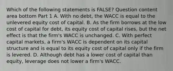 Which of the following statements is​ FALSE? Question content area bottom Part 1 A. With no​ debt, the WACC is equal to the unlevered equity cost of capital. B. As the firm borrows at the low cost of capital for​ debt, its equity cost of capital​ rises, but the net effect is that the​ firm's WACC is unchanged. C. With perfect capital​ markets, a​ firm's WACC is dependent on its capital structure and is equal to its equity cost of capital only if the firm is levered. D. Although debt has a lower cost of capital than​ equity, leverage does not lower a​ firm's WACC.