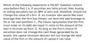 Which of the following statements is​ FALSE? Question content area bottom Part 1 A. If securities are fairly​ priced, then buying or selling securities has an NPV of zero​ and, therefore, should not change the value of a firm. B. An investor who would like more leverage than the firm has chosen can lend and add leverage to his or her own portfolio. C. The future repayments that the firm must make on its debt are equal in value to the amount of the loan it receives up front. D. As long as the​ firm's choice of securities does not change the cash flows generated by its​ assets, the capital structure decision will not change the total value of the firm or the amount of capital it can raise.