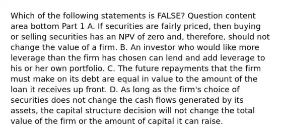 Which of the following statements is​ FALSE? Question content area bottom Part 1 A. If securities are fairly​ priced, then buying or selling securities has an NPV of zero​ and, therefore, should not change the value of a firm. B. An investor who would like more leverage than the firm has chosen can lend and add leverage to his or her own portfolio. C. The future repayments that the firm must make on its debt are equal in value to the amount of the loan it receives up front. D. As long as the​ firm's choice of securities does not change the cash flows generated by its​ assets, the capital structure decision will not change the total value of the firm or the amount of capital it can raise.