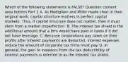 Which of the following statements is​ FALSE? Question content area bottom Part 1 A. As Modigliani and Miller made clear in their original​ work, capital structure matters in perfect capital markets.​ Thus, if capital structure does not​ matter, then it must stem from a market imperfection. B. The interest tax shield is the additional amount that a firm would have paid in taxes if it did not have leverage. C. Because corporations pay taxes on their profits after interest payments are​ deducted, interest expenses reduce the amount of corporate tax firms must pay. D. In​ general, the gain to investors from the tax deductibility of interest payments is referred to as the interest tax shield.