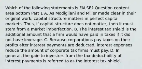 Which of the following statements is​ FALSE? Question content area bottom Part 1 A. As Modigliani and Miller made clear in their original​ work, capital structure matters in perfect capital markets.​ Thus, if capital structure does not​ matter, then it must stem from a market imperfection. B. The interest tax shield is the additional amount that a firm would have paid in taxes if it did not have leverage. C. Because corporations pay taxes on their profits after interest payments are​ deducted, interest expenses reduce the amount of corporate tax firms must pay. D. In​ general, the gain to investors from the tax deductibility of interest payments is referred to as the interest tax shield.