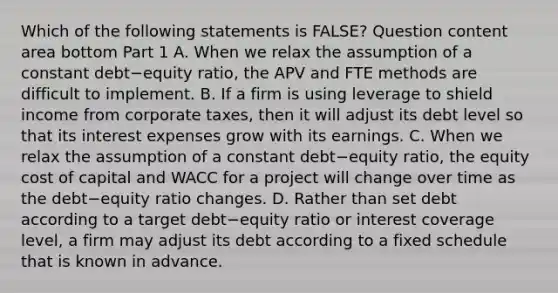 Which of the following statements is​ FALSE? Question content area bottom Part 1 A. When we relax the assumption of a constant debt−equity ​ratio, the APV and FTE methods are difficult to implement. B. If a firm is using leverage to shield income from corporate​ taxes, then it will adjust its debt level so that its interest expenses grow with its earnings. C. When we relax the assumption of a constant debt−equity ​ratio, the equity cost of capital and WACC for a project will change over time as the debt−equity ratio changes. D. Rather than set debt according to a target debt−equity ratio or interest coverage​ level, a firm may adjust its debt according to a fixed schedule that is known in advance.