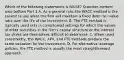 Which of the following statements is​ FALSE? Question content area bottom Part 1 A. As a general​ rule, the WACC method is the easiest to use when the firm will maintain a fixed debt−to−value ratio over the life of the investment. B. The FTE method is typically used only in complicated settings for which the values of other securities in the​ firm's capital structure or the interest tax shield are themselves difficult to determine. C. When used​ consistently, the​ WACC, APV, and FTE methods produce the same valuation for the investment. D. For alternative leverage​ policies, the FTE method is usually the most straightforward approach.