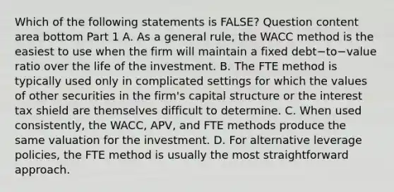 Which of the following statements is​ FALSE? Question content area bottom Part 1 A. As a general​ rule, the WACC method is the easiest to use when the firm will maintain a fixed debt−to−value ratio over the life of the investment. B. The FTE method is typically used only in complicated settings for which the values of other securities in the​ firm's capital structure or the interest tax shield are themselves difficult to determine. C. When used​ consistently, the​ WACC, APV, and FTE methods produce the same valuation for the investment. D. For alternative leverage​ policies, the FTE method is usually the most straightforward approach.