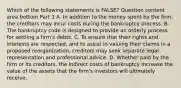 Which of the following statements is​ FALSE? Question content area bottom Part 1 A. In addition to the money spent by the​ firm, the creditors may incur costs during the bankruptcy process. B. The bankruptcy code is designed to provide an orderly process for settling a​ firm's debts. C. To ensure that their rights and interests are​ respected, and to assist in valuing their claims in a proposed​ reorganization, creditors may seek separate legal representation and professional advice. D. Whether paid by the firm or its​ creditors, the indirect costs of bankruptcy increase the value of the assets that the​ firm's investors will ultimately receive.