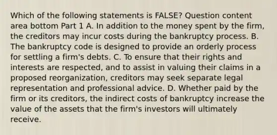 Which of the following statements is​ FALSE? Question content area bottom Part 1 A. In addition to the money spent by the​ firm, the creditors may incur costs during the bankruptcy process. B. The bankruptcy code is designed to provide an orderly process for settling a​ firm's debts. C. To ensure that their rights and interests are​ respected, and to assist in valuing their claims in a proposed​ reorganization, creditors may seek separate legal representation and professional advice. D. Whether paid by the firm or its​ creditors, the indirect costs of bankruptcy increase the value of the assets that the​ firm's investors will ultimately receive.