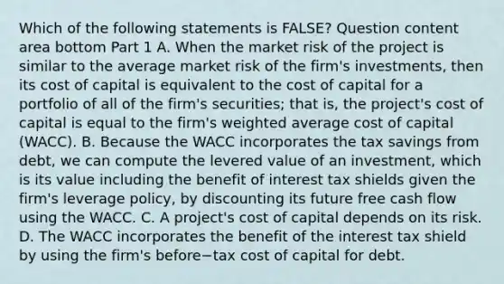 Which of the following statements is​ FALSE? Question content area bottom Part 1 A. When the market risk of the project is similar to the average market risk of the​ firm's investments, then its cost of capital is equivalent to the cost of capital for a portfolio of all of the​ firm's securities; that​ is, the​ project's cost of capital is equal to the​ firm's weighted average cost of capital​ (WACC). B. Because the WACC incorporates the tax savings from​ debt, we can compute the levered value of an​ investment, which is its value including the benefit of interest tax shields given the​ firm's leverage​ policy, by discounting its future free cash flow using the WACC. C. A​ project's cost of capital depends on its risk. D. The WACC incorporates the benefit of the interest tax shield by using the​ firm's before−tax cost of capital for debt.