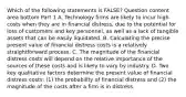 Which of the following statements is​ FALSE? Question content area bottom Part 1 A. Technology firms are likely to incur high costs when they are in financial​ distress, due to the potential for loss of customers and key​ personnel, as well as a lack of tangible assets that can be easily liquidated. B. Calculating the precise present value of financial distress costs is a relatively straightforward process. C. The magnitude of the financial distress costs will depend on the relative importance of the sources of these costs and is likely to vary by industry. D. Two key qualitative factors determine the present value of financial distress​ costs: (1) the probability of financial distress and​ (2) the magnitude of the costs after a firm is in distress.