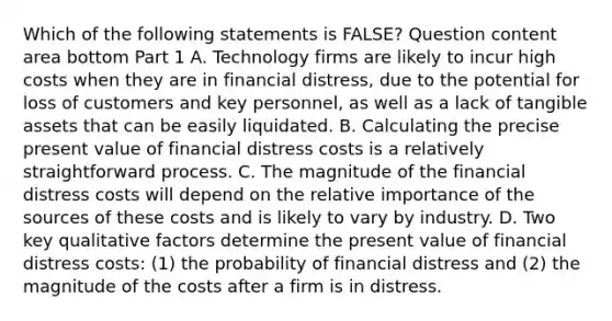 Which of the following statements is​ FALSE? Question content area bottom Part 1 A. Technology firms are likely to incur high costs when they are in financial​ distress, due to the potential for loss of customers and key​ personnel, as well as a lack of tangible assets that can be easily liquidated. B. Calculating the precise present value of financial distress costs is a relatively straightforward process. C. The magnitude of the financial distress costs will depend on the relative importance of the sources of these costs and is likely to vary by industry. D. Two key qualitative factors determine the present value of financial distress​ costs: (1) the probability of financial distress and​ (2) the magnitude of the costs after a firm is in distress.