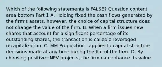 Which of the following statements is​ FALSE? Question content area bottom Part 1 A. Holding fixed the cash flows generated by the​ firm's assets,​ however, the choice of capital structure does not change the value of the firm. B. When a firm issues new shares that account for a significant percentage of its outstanding​ shares, the transaction is called a leveraged recapitalization. C. MM Proposition I applies to capital structure decisions made at any time during the life of the firm. D. By choosing positive−NPV ​projects, the firm can enhance its value.