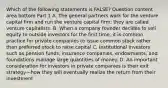 Which of the following statements is​ FALSE? Question content area bottom Part 1 A. The general partners work for the venture capital firm and run the venture capital​ firm; they are called venture capitalists. B. When a company founder decides to sell equity to outside investors for the first​ time, it is common practice for private companies to issue common stock rather than preferred stock to raise capital C. Institutional investors such as pension​ funds, insurance​ companies, endowments, and foundations manage large quantities of money. D. An important consideration for investors in private companies is their exit strategy—how they will eventually realize the return from their investment