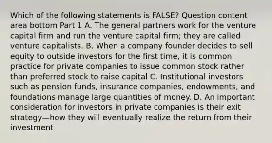 Which of the following statements is​ FALSE? Question content area bottom Part 1 A. The general partners work for the venture capital firm and run the venture capital​ firm; they are called venture capitalists. B. When a company founder decides to sell equity to outside investors for the first​ time, it is common practice for private companies to issue common stock rather than preferred stock to raise capital C. Institutional investors such as pension​ funds, insurance​ companies, endowments, and foundations manage large quantities of money. D. An important consideration for investors in private companies is their exit strategy—how they will eventually realize the return from their investment