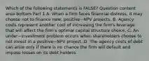 Which of the following statements is​ FALSE? Question content area bottom Part 1 A. When a firm faces financial​ distress, it may choose not to finance​ new, positive−NPV projects. B. Agency costs represent another cost of increasing the​ firm's leverage that will affect the​ firm's optimal capital structure choice. C. An under−investment problem occurs when shareholders choose to not invest in a positive−NPV project. D. The agency costs of debt can arise only if there is no chance the firm will default and impose losses on its debt holders.