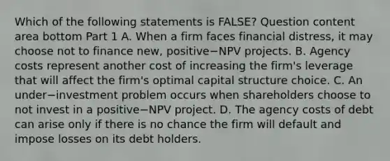 Which of the following statements is​ FALSE? Question content area bottom Part 1 A. When a firm faces financial​ distress, it may choose not to finance​ new, positive−NPV projects. B. Agency costs represent another cost of increasing the​ firm's leverage that will affect the​ firm's optimal capital structure choice. C. An under−investment problem occurs when shareholders choose to not invest in a positive−NPV project. D. The agency costs of debt can arise only if there is no chance the firm will default and impose losses on its debt holders.