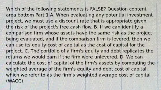 Which of the following statements is​ FALSE? Question content area bottom Part 1 A. When evaluating any potential investment​ project, we must use a discount rate that is appropriate given the risk of the​ project's free cash flow. B. If we can identify a comparison firm whose assets have the same risk as the project being​ evaluated, and if the comparison firm is​ levered, then we can use its equity cost of capital as the cost of capital for the project. C. The portfolio of a​ firm's equity and debt replicates the returns we would earn if the firm were unlevered. D. We can calculate the cost of capital of the​ firm's assets by computing the weighted average of the​ firm's equity and debt cost of​ capital, which we refer to as the​ firm's weighted average cost of capital​ (WACC).