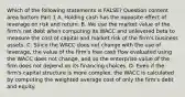 Which of the following statements is​ FALSE? Question content area bottom Part 1 A. Holding cash has the opposite effect of leverage on risk and return. B. We use the market value of the​ firm's net debt when computing its WACC and unlevered beta to measure the cost of capital and market risk of the​ firm's business assets. C. Since the WACC does not change with the use of​ leverage, the value of the​ firm's free cash flow evaluated using the WACC does not​ change, and so the enterprise value of the firm does not depend on its financing choices. D. Even if the​ firm's capital structure is more​ complex, the WACC is calculated by computing the weighted average cost of only the​ firm's debt and equity.