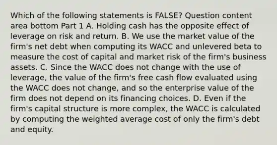 Which of the following statements is​ FALSE? Question content area bottom Part 1 A. Holding cash has the opposite effect of leverage on risk and return. B. We use the market value of the​ firm's net debt when computing its WACC and unlevered beta to measure the cost of capital and market risk of the​ firm's business assets. C. Since the WACC does not change with the use of​ leverage, the value of the​ firm's free cash flow evaluated using the WACC does not​ change, and so the enterprise value of the firm does not depend on its financing choices. D. Even if the​ firm's capital structure is more​ complex, the WACC is calculated by computing the weighted average cost of only the​ firm's debt and equity.