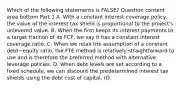 Which of the following statements is​ FALSE? Question content area bottom Part 1 A. With a constant interest coverage​ policy, the value of the interest tax shield is proportional to the​ project's unlevered value. B. When the firm keeps its interest payments to a target fraction of its​ FCF, we say it has a constant interest coverage ratio. C. When we relax the assumption of a constant debt−equity ​ratio, the FTE method is relatively straightforward to use and is therefore the preferred method with alternative leverage policies. D. When debt levels are set according to a fixed​ schedule, we can discount the predetermined interest tax shields using the debt cost of​ capital, rD.