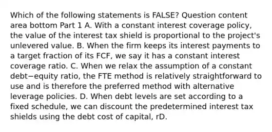 Which of the following statements is​ FALSE? Question content area bottom Part 1 A. With a constant interest coverage​ policy, the value of the interest tax shield is proportional to the​ project's unlevered value. B. When the firm keeps its interest payments to a target fraction of its​ FCF, we say it has a constant interest coverage ratio. C. When we relax the assumption of a constant debt−equity ​ratio, the FTE method is relatively straightforward to use and is therefore the preferred method with alternative leverage policies. D. When debt levels are set according to a fixed​ schedule, we can discount the predetermined interest tax shields using the debt cost of​ capital, rD.