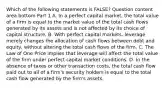 Which of the following statements is​ FALSE? Question content area bottom Part 1 A. In a perfect capital​ market, the total value of a firm is equal to the market value of the total cash flows generated by its assets and is not affected by its choice of capital structure. B. With perfect capital​ markets, leverage merely changes the allocation of cash flows between debt and​ equity, without altering the total cash flows of the firm. C. The Law of One Price implies that leverage will affect the total value of the firm under perfect capital market conditions. D. In the absence of taxes or other transaction​ costs, the total cash flow paid out to all of a​ firm's security holders is equal to the total cash flow generated by the​ firm's assets.