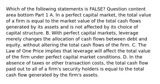 Which of the following statements is​ FALSE? Question content area bottom Part 1 A. In a perfect capital​ market, the total value of a firm is equal to the market value of the total cash flows generated by its assets and is not affected by its choice of capital structure. B. With perfect capital​ markets, leverage merely changes the allocation of cash flows between debt and​ equity, without altering the total cash flows of the firm. C. The Law of One Price implies that leverage will affect the total value of the firm under perfect capital market conditions. D. In the absence of taxes or other transaction​ costs, the total cash flow paid out to all of a​ firm's security holders is equal to the total cash flow generated by the​ firm's assets.