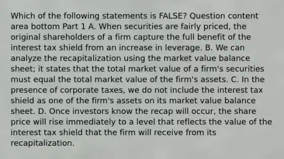 Which of the following statements is​ FALSE? Question content area bottom Part 1 A. When securities are fairly​ priced, the original shareholders of a firm capture the full benefit of the interest tax shield from an increase in leverage. B. We can analyze the recapitalization using the market value balance​ sheet; it states that the total market value of a​ firm's securities must equal the total market value of the​ firm's assets. C. In the presence of corporate​ taxes, we do not include the interest tax shield as one of the​ firm's assets on its market value balance sheet. D. Once investors know the recap will​ occur, the share price will rise immediately to a level that reflects the value of the interest tax shield that the firm will receive from its recapitalization.