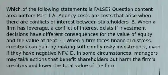 Which of the following statements is​ FALSE? Question content area bottom Part 1 A. Agency costs are costs that arise when there are conflicts of interest between stakeholders. B. When a firm has​ leverage, a conflict of interest exists if investment decisions have different consequences for the value of equity and the value of debt. C. When a firm faces financial​ distress, creditors can gain by making sufficiently risky​ investments, even if they have negative NPV. D. In some​ circumstances, managers may take actions that benefit shareholders but harm the​ firm's creditors and lower the total value of the firm.