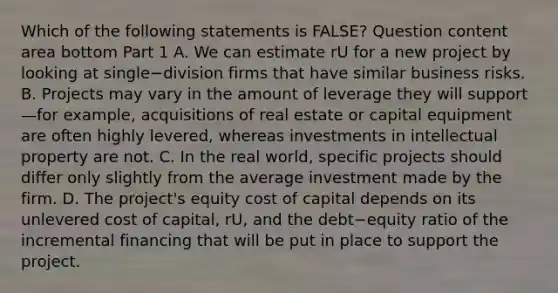 Which of the following statements is​ FALSE? Question content area bottom Part 1 A. We can estimate rU for a new project by looking at single−division firms that have similar business risks. B. Projects may vary in the amount of leverage they will support—for ​example, acquisitions of real estate or capital equipment are often highly​ levered, whereas investments in intellectual property are not. C. In the real​ world, specific projects should differ only slightly from the average investment made by the firm. D. The​ project's equity cost of capital depends on its unlevered cost of​ capital, rU​, and the debt−equity ratio of the incremental financing that will be put in place to support the project.