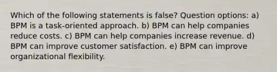 Which of the following statements is false? Question options: a) BPM is a task-oriented approach. b) BPM can help companies reduce costs. c) BPM can help companies increase revenue. d) BPM can improve customer satisfaction. e) BPM can improve organizational flexibility.