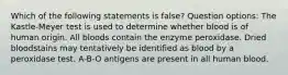 Which of the following statements is false? Question options: The Kastle-Meyer test is used to determine whether blood is of human origin. All bloods contain the enzyme peroxidase. Dried bloodstains may tentatively be identified as blood by a peroxidase test. A-B-O antigens are present in all human blood.