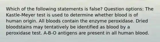 Which of the following statements is false? Question options: The Kastle-Meyer test is used to determine whether blood is of human origin. All bloods contain the enzyme peroxidase. Dried bloodstains may tentatively be identified as blood by a peroxidase test. A-B-O antigens are present in all human blood.