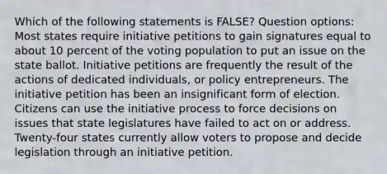 Which of the following statements is FALSE? Question options: Most states require initiative petitions to gain signatures equal to about 10 percent of the voting population to put an issue on the state ballot. Initiative petitions are frequently the result of the actions of dedicated individuals, or policy entrepreneurs. The initiative petition has been an insignificant form of election. Citizens can use the initiative process to force decisions on issues that state legislatures have failed to act on or address. Twenty-four states currently allow voters to propose and decide legislation through an initiative petition.