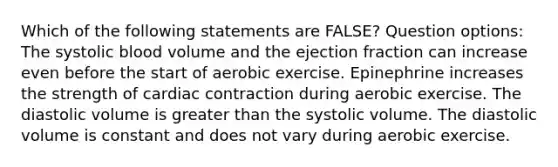 Which of the following statements are FALSE? Question options: The systolic blood volume and the ejection fraction can increase even before the start of aerobic exercise. Epinephrine increases the strength of cardiac contraction during aerobic exercise. The diastolic volume is greater than the systolic volume. The diastolic volume is constant and does not vary during aerobic exercise.