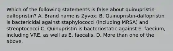 Which of the following statements is false about quinupristin-dalfopristin? A. Brand name is Zyvox. B. Quinupristin-dalfopristin is bactericidal against staphylococci (including MRSA) and streoptococci C. Quinupristin is bacteriostatic against E. faecium, including VRE, as well as E. faecalis. D. More than one of the above.