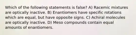 Which of the following statements is false? A) Racemic mixtures are optically inactive. B) Enantiomers have specific rotations which are equal, but have opposite signs. C) Achiral molecules are optically inactive. D) Meso compounds contain equal amounts of enantiomers.