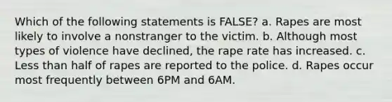 Which of the following statements is FALSE? a. Rapes are most likely to involve a nonstranger to the victim. b. Although most types of violence have declined, the rape rate has increased. c. Less than half of rapes are reported to the police. d. Rapes occur most frequently between 6PM and 6AM.