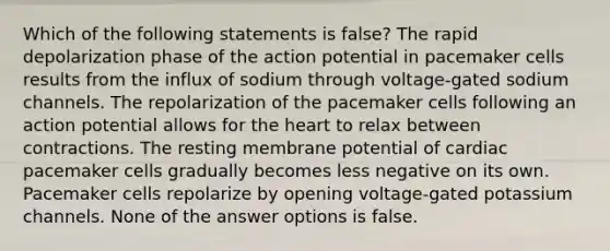 Which of the following statements is false? The rapid depolarization phase of the action potential in pacemaker cells results from the influx of sodium through voltage-gated sodium channels. The repolarization of the pacemaker cells following an action potential allows for the heart to relax between contractions. The resting membrane potential of cardiac pacemaker cells gradually becomes less negative on its own. Pacemaker cells repolarize by opening voltage-gated potassium channels. None of the answer options is false.