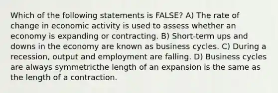 Which of the following statements is FALSE? A) The rate of change in economic activity is used to assess whether an economy is expanding or contracting. B) Short-term ups and downs in the economy are known as business cycles. C) During a recession, output and employment are falling. D) Business cycles are always symmetricthe length of an expansion is the same as the length of a contraction.