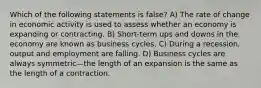 Which of the following statements is false? A) The rate of change in economic activity is used to assess whether an economy is expanding or contracting. B) Short-term ups and downs in the economy are known as business cycles. C) During a recession, output and employment are falling. D) Business cycles are always symmetric—the length of an expansion is the same as the length of a contraction.